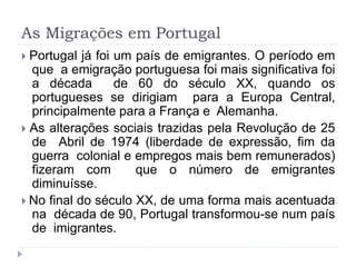 As Migrações em Portugal
 Portugal já foi um país de emigrantes. O período em
que a emigração portuguesa foi mais significativa foi
a década de 60 do século XX, quando os
portugueses se dirigiam para a Europa Central,
principalmente para a França e Alemanha.
 As alterações sociais trazidas pela Revolução de 25
de Abril de 1974 (liberdade de expressão, fim da
guerra colonial e empregos mais bem remunerados)
fizeram com que o número de emigrantes
diminuísse.
 No final do século XX, de uma forma mais acentuada
na década de 90, Portugal transformou-se num país
de imigrantes.
 