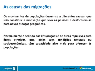 12
Os movimentos de populações devem-se a diferentes causas, que
irão constituir a motivação que leva as pessoas a deslocarem-se
para novos espaços geográficos.
As causas das migrações
Normalmente o sentido das deslocações é de áreas repulsivas para
áreas atrativas, que, pelas suas condições naturais ou
socioeconómicas, têm capacidade algo mais para oferecer às
populações.
 