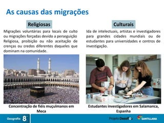 As causas das migrações
Concentração de fiéis muçulmanos em
Meca
Estudantes investigadores em Salamanca,
Espanha
Religiosas Culturais
Ida de intelectuais, artistas e investigadores
para grandes cidades mundiais ou de
estudantes para universidades e centros de
investigação.
Migrações voluntárias para locais de culto
ou migrações forçadas devido a perseguição
Religiosa, proibição ou não aceitação de
crenças ou credos diferentes daqueles que
dominam na comunidade.
 