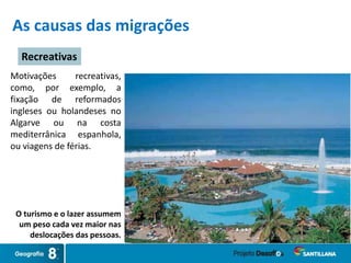 As causas das migrações
O turismo e o lazer assumem
um peso cada vez maior nas
deslocações das pessoas.
Recreativas
Motivações recreativas,
como, por exemplo, a
fixação de reformados
ingleses ou holandeses no
Algarve ou na costa
mediterrânica espanhola,
ou viagens de férias.
 