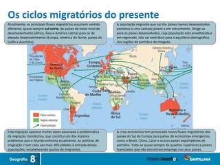 A população migrante que sai dos países menos desenvolvidos
pertence a uma camada jovem e em crescimento. Dirige-se
para os países desenvolvidos, cuja população está envelhecida e
em regressão. Isto vai contribuir para o equilíbrio demográfico
das regiões de partida e de chegada.
Esta migração aparece muitas vezes associada à problemática
da migração clandestina, que constitui um dos maiores
problemas que o Mundo enfrenta atualmente. As políticas de
imigração criam cada vez mais dificuldades à entrada destas
populações, estabelecendo quotas de imigrantes.
A crise económica tem provocado novos fluxos migratórios dos
países do Sul da Europa para países de economias emergentes,
como o Brasil, China, Catar e outros países exportadores de
petróleo. Trata-se quase sempre de quadros superiores e jovens
licenciados que não encontram emprego nos seus países.
Atualmente, os principais fluxos migratórios assumem sentido
diferente, quase sempre sul-norte, de países de baixo nível de
desenvolvimento (África, Ásia e América Latina) para os de
elevado desenvolvimento (Europa, América do Norte, países do
Golfo e Austrália).
Os ciclos migratórios do presente
 
