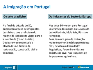 O surto brasileiro
A imigração em Portugal
No final da década de 80,
aumentou o fluxo de imigrantes
brasileiros, que usufruíam do
regime de isenção de vistos para a
sua entrada (como turistas).
Dedicaram-se sobretudo a
atividades no âmbito da
restauração, construção civil e
comércio.
Os imigrantes do Leste da Europa
Nos anos 90 vieram para Portugal
imigrantes dos países da Europa de
Leste (Ucrânia, Moldávia, Rússia e
Roménia).
Possuíam um grau de instrução
muito superior à média portuguesa
mas, devido às dificuldades
linguísticas, foram inseridos na
construção civil, nos trabalhos de
limpeza e na agricultura.
 