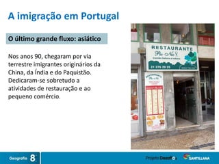 Nos anos 90, chegaram por via
terrestre imigrantes originários da
China, da Índia e do Paquistão.
Dedicaram-se sobretudo a
atividades de restauração e ao
pequeno comércio.
O último grande fluxo: asiático
A imigração em Portugal
 