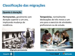 Permanentes, geralmente com
duração superior a um ano,
implicando mudança de
residência.
Temporárias, normalmente
deslocações de três meses a um
ano para o exercício de atividades
profissionais ou de estudo.
Classificação das migrações
Quanto à duração
Migração permanente Estudantes em ERASMUS
 