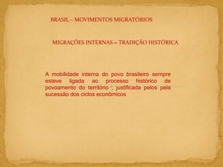 BRASIL – MOVIMENTOS MIGRATÓRIOS
MIGRAÇÕES INTERNAS = TRADIÇÃO HISTÓRICA
A mobilidade interna do povo brasileiro sempre
esteve ligada ao processo histórico de
povoamento do território , justificada pelos pela
sucessão dos ciclos econômicos
 