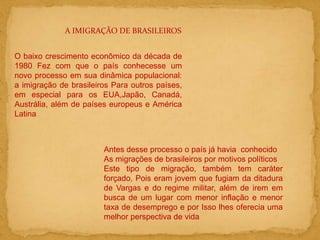 A IMIGRAÇÃO DE BRASILEIROS
O baixo crescimento econômico da década de
1980 Fez com que o país conhecesse um
novo processo em sua dinâmica populacional:
a imigração de brasileiros Para outros países,
em especial para os EUA,Japão, Canadá,
Austrália, além de países europeus e América
Latina
Antes desse processo o país já havia conhecido
As migrações de brasileiros por motivos políticos
Este tipo de migração, também tem caráter
forçado, Pois eram jovem que fugiam da ditadura
de Vargas e do regime militar, além de irem em
busca de um lugar com menor inflação e menor
taxa de desemprego e por Isso lhes oferecia uma
melhor perspectiva de vida
 