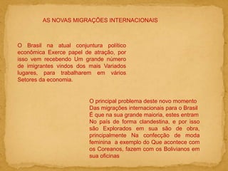 AS NOVAS MIGRAÇÕES INTERNACIONAIS
O Brasil na atual conjuntura político
econômica Exerce papel de atração, por
isso vem recebendo Um grande número
de imigrantes vindos dos mais Variados
lugares, para trabalharem em vários
Setores da economia.
O principal problema deste novo momento
Das migrações internacionais para o Brasil
É que na sua grande maioria, estes entram
No país de forma clandestina, e por isso
são Explorados em sua são de obra,
principalmente Na confecção de moda
feminina a exemplo do Que acontece com
os Coreanos, fazem com os Bolivianos em
sua oficinas
 