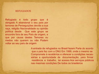REFUGIADOS
Refugiado é todo grupo que é
obrigado A abandonai o seu país por
temores de Perseguições devido a sua
raça, religião Nacionalidade ou opinião
política desde Que este grupo se
encontre fora de seu País de origem, e
que por causa destes Temores ou
medos não querem ou não Podem
voltar ao seu país de origem
A entrada de refugiados no Brasil fazem Parte do acordo
que o país fez com a ONU Em 1999, onde o mesmo se
Compromete à recebê-los e oferecer a condições neces-
sárias a oportunidade de documentação, para firmar
residência e trabalho, ter acesso Aos serviços públicos
nas mesmas condições De todos os brasileiros
 