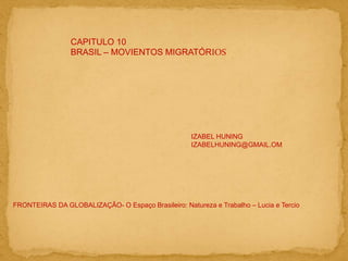 CAPITULO 10
BRASIL – MOVIENTOS MIGRATÓRIOS
IZABEL HUNING
IZABELHUNING@GMAIL.OM
FRONTEIRAS DA GLOBALIZAÇÃO- O Espaço Brasileiro: Natureza e Trabalho – Lucia e Tercio
 
