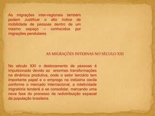 As migrações inter-regionais também
podem Justificar o alto índice de
mobilidade de pessoas dentro de um
mesmo espaço – conhecidos por
migrações pendulares
AS MIGRAÇÕES INTERNAS NO SÉCULO XXI
No século XXI o deslocamento de pessoas é
impulsionado devido as enormes transformações
na dinâmica produtiva, onde o setor terciário tem
importante papel e o emprego na indústria oscila
conforme o mercado internacional, a rotatividade
migratória tenderá a se consolidar, marcando uma
nova fase do processo de redistribuição espacial
da população brasileira.
 