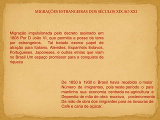 MIGRAÇÕES ESTRANGEIRAS DOS SÉCULOS XIX AO XXI
Migração impulsionada pelo decreto assinado em
1808 Por D João VI, que permitia a posse de terra
por estrangeiros. Tal tratado exerce papel de
atração para Italiano, Alemães, Espanhóis Eslavos,
Portugueses, Japoneses, e outras etnias que viam
no Brasil Um espaço promissor para a conquista de
riqueza
De 1850 à 1930 o Brasil havia recebido o maior
Número de imigrantes, pois neste período o país
mantinha sua economia centrada na agricultura e
Dependia de mão de obra escrava, posteriormente
Da mão de obra dos imigrantes para as lavouras de
Café e cana de açúcar.
 