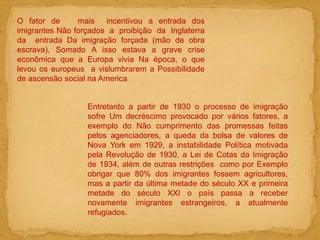 O fator de mais incentivou a entrada dos
imigrantes Não forçados a proibição da Inglaterra
da entrada Da imigração forçada (mão de obra
escrava), Somado A isso estava a grave crise
econômica que a Europa vivia Na época, o que
levou os europeus a vislumbrarem a Possibilidade
de ascensão social na America
Entretanto a partir de 1930 o processo de imigração
sofre Um decréscimo provocado por vários fatores, a
exemplo do Não cumprimento das promessas feitas
pelos agenciadores, a queda da bolsa de valores de
Nova York em 1929, a instabilidade Política motivada
pela Revolução de 1930, a Lei de Cotas da Imigração
de 1934, além de outras restrições como por Exemplo
obrigar que 80% dos imigrantes fossem agricultores,
mas a partir da última metade do século XX e primeira
metade do século XXI o país passa a receber
novamente imigrantes estrangeiros, a atualmente
refugiados.
 