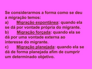 Se considerarmos a forma como se deu
a migração temos:
a) Migração expontânea: quando ela
se dá por vontade própria do migrante.
b) Migração forçada: quando ela se
dá por uma vontade externa ao
interesse do migrante.
c) Migração planejada: quando ela se
dá de forma planejada afim de cumprir
um determinado objetivo.
 