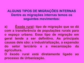 ALGUNS TIPOS DE MIGRAÇÕES INTERNAS
Dentre as migrações internas temos os
seguintes movimentos:
a) Êxodo rural: tipo de migração que se dá
com a transferência de populações rurais para
o espaço urbano. Esse tipo de migração em
geral tende a ser definitivo. As principais
causas dele são: a industrialização, a expansão
do setor terciário e a mecanização da
agricultura.
O êxodo rural está diretamente ligado ao
processo de Urbanização.
 