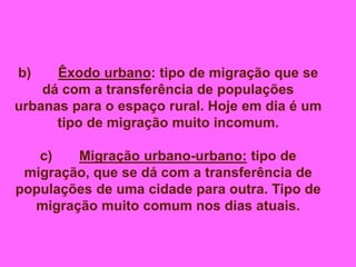 b) Êxodo urbano: tipo de migração que se
dá com a transferência de populações
urbanas para o espaço rural. Hoje em dia é um
tipo de migração muito incomum.
c) Migração urbano-urbano: tipo de
migração, que se dá com a transferência de
populações de uma cidade para outra. Tipo de
migração muito comum nos dias atuais.
 