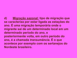 d) Migração sazonal: tipo de migração que
se caracteriza por estar ligada as estações do
ano. É uma migração temporária onde o
migrante sai de um determinado local em um
determinado período do ano, e
posteriormente volta, em outro período do
ano, é a chamada transumância. É o que
acontece por exemplo com os sertanejos do
Nordeste brasileiro.
 