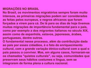 MIGRAÇÕES NO BRASIL
No Brasil, os movimentos migratórios sempre foram muito
intensos, as primeiras migrações podem ser consideradas
as feitas pelos europeus, e negros africanos que foram
forçados a virem para cá. De lá para os dias de hoje tivemos
muitas migrações de importância fundamental para o país,
como por exemplo a dos migrantes italianos no século XlX,
assim como de espanhóis, eslavos, japoneses, árabes,
portugueses, dentre outros.
O fundamental nesse processo, além da contribuição dada
ao país por esses cidadãos, é o fato do enriquecimento
cultural, com a grande variação étnico-cultural com a qual o
país passou a conviver. Mas, em alguns casos, formaram-se
os chamados "quistos culturais", ou seja, comunidades que
preservam seus hábitos costumes e língua, sem se
integrarem de forma plena a cultura nacional.
 