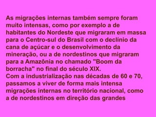 As migrações internas também sempre foram
muito intensas, como por exemplo a de
habitantes do Nordeste que migraram em massa
para o Centro-sul do Brasil com o declínio da
cana de açúcar e o desenvolvimento da
mineração, ou a de nordestinos que migraram
para a Amazônia no chamado "Boom da
borracha" no final do século XlX.
Com a industrialização nas décadas de 60 e 70,
passamos a viver de forma mais intensa
migrações internas no território nacional, como
a de nordestinos em direção das grandes
 