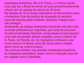 metrópoles brasileiras, Rio e S. Paulo, e o intenso êxodo
rural, que fez o Brasil se tornar um país predominantemente
urbano em um espaço de menos de 30 anos.
Na década de 70 os fluxos migratórios se direcionaram para
a Amazônia, fruto da política de ocupação do território
nacional imposta pelos militares, chamada "integrar para
não entregar".
Atualmente, as antigas metrópoles industriais não são mais
os locais preferidos por migrantes, por conta do processo
de desconcentração industrial, novas áreas do país passam
a ser pólo de atração desses cidadãos, como o interior de
S. Paulo, do Paraná, etc. As migrações continuam a ser
muito comuns no Brasil, tanto do campo para a cidade,
assim como as urbano-urbano.
São comuns também nas grandes metrópoles brasileiras,
as migrações pendulares, assim como a migração sazonal
em regiões como o Nordeste.
 