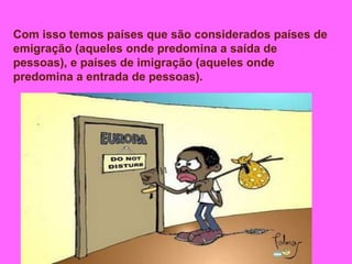 Com isso temos países que são considerados países de
emigração (aqueles onde predomina a saída de
pessoas), e países de imigração (aqueles onde
predomina a entrada de pessoas).
 