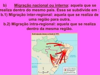 b) Migração nacional ou interna: aquela que se
realiza dentro do mesmo país. Essa se subdivide em :
b.1) Migração inter-regional: aquela que se realiza de
uma região para outra.
b.2) Migração intra-regional: aquela que se realiza
dentro da mesma região.
 