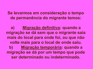 Se levarmos em consideração o tempo
de permanência do migrante temos:
a) Migração definitiva: quando a
migração se dá sem que o migrante saia
mais do local para onde foi, ou que não
volte mais para o local de onde saiu.
b) Migração temporária: quando a
migração se dá por um tempo que pode
ser determinado ou indeterminado.
 