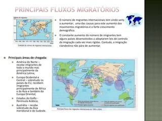    O número de migrantes internacionais tem vindo sempre
                                         a aumentar; uma das causas para este aumento dos
                                         movimentos migratórios é o forte crescimento
                                         demográfico.
                                        O constante aumento do número de imigrantes tem
                                         alguns países desenvolvidos a adoptarem leis de controlo
                                         da imigração cada vez mais rígidas. Contudo, a imigração
                                         clandestina não pára de aumentar.



   Principais áreas de chegada:
         América do Norte –
          recebe imigrantes de
          todo o mundo mas
          principalmente da
          América Latina;
         Europa Ocidental e
          Central – sobretudo os
          países da EU, recebem
          imigrantes
          principalmente de África
          e da Ásia e também da
          Europa Oriental;
         Estados do Golfo -
          Península Arábica;
         Austrália – recebe
          sobretudo da Ásia
          meridional e do Sudeste.
 