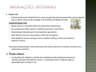    Êxodo rural
       O desenvolvimento industrial levou a que uma grande parte da população rural se dirigisse
        para a cidade à procura de emprego e de melhores condições de vida;
    Causas do êxodo rural:
       Baixos salários e reduzido poder de compra dos camponeses;
       Os camponeses estão sujeitos a trabalhos precários e sem férias;
       Desemprego motivado pela mecanização da agricultura;
       Falta de boas vias de comunicação e meios de transporte;
       Dificuldade de acesso a serviços como cuidados médicos, ensino secundário e
        superior, cinema, …


    Nos países desenvolvidos, este movimento tem vindo a diminuir e começa a verificar-se o
      movimento contrário:

   Êxodo urbano
       A saturação das cidades e a perda de qualidade de vida (congestionamento do
        trânsito, poluição atmosférica, sonora,…) contribuem para a saída de alguma
        população para o espaço rural.
 