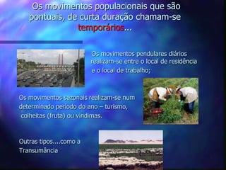 Os movimentos populacionais que são
pontuais, de curta duração chamam-se
temporários...
Os movimentos pendulares diários
realizam-se entre o local de residência
e o local de trabalho;
Os movimentos sazonais realizam-se num
determinado período do ano – turismo,
colheitas (fruta) ou vindimas.
Outras tipos....como a
Transumância
 