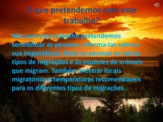 O que pretendemos com este trabalho?Nós com este trabalho pretendemos sensibilizar as pessoas. Informa-las sobre a sua importância. Dizer as pessoas os vários tipos de migrações e as espécies de animais que migram. Também mostrar locais migratórios e temperaturas recomendáveis para os diferentes tipos de migrações. 