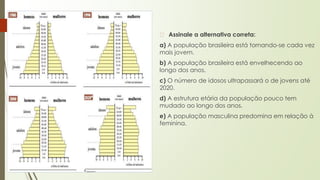 � Assinale a alternativa correta:
a) A população brasileira está tornando-se cada vez
mais jovem.
b) A população brasileira está envelhecendo ao
longo dos anos.
c) O número de idosos ultrapassará o de jovens até
2020.
d) A estrutura etária da população pouco tem
mudado ao longo dos anos.
e) A população masculina predomina em relação à
feminina.
 