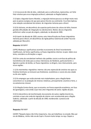 1-1) A escassez de mão de obra, sobretudo para a cafeicultura, representou um forte
fator atrativo para essa imigração ao Brasil, sobretudo na Região Sudeste.
2-2) Após a Segunda Guerra Mundial, a migração italiana passou a se dirigir muito mais
para os países europeus do que para países fora do seu continente. Esse fato implicou
uma redução considerável do número de imigrantes italianos para o Brasil.
3-3) Os italianos, emdecorrência de aspectos particulares da cultura da Itália, tiveram
grandes dificuldades de integração na vida brasileira. Muitos desses imigrantes
preferiram voltar ao país de origem, sobretudo na década de 1940.
4-4) A partir da década de 1920, ocorreu uma intensificação nos fluxos imigratórios
italianos para o Brasil, em decorrência da rígida política natalista de caráter fascista
adotada por Mussolini.
Resposta: V V V F F
(UFPE) Mudanças significativas ocorridas na economia do Brasil recentemente
modificaram, de forma significativa, os fluxos migratórios internos no país. Sobre esse
tema, considere as afirmações a seguir.
0-0) Por conta da considerável melhoria dos padrões sociais e emface da política de
transferência de renda para as áreas interioranas do Nordeste, particularmente o
Agreste e partes do Sertão, os fluxos migratórios se dirigem, mais intensamente, para
essas regiões.
1-1) Os movimentos migratórios internos são uma expressão de cenários nos quais as
histórias familiares se misturam aos fenômenos econômicos e sociais de uma cidade
ou de uma região.
2-2) Os empregos que estão atraindo mais trabalhadores para a Região Norte
concentram-se na produção de minerais metálicos, principalmente alumínio e ferro, e
no extrativismo mineral.
3-3) A Região Centro-Oeste, que se encontra em franca expansão econômica, em face
do agronegócio, está sendo a que mais atrai imigrantes de outras regiões do país.
4-4) Em decorrência da transformação da economia de outras regiões brasileiras,
constata-se que uma onda de migração de retorno vem acontecendo para a Região
Sudeste, sobretudo a partir da década de 1990, reordenando o processo de
urbanização.
Resposta: F V V V F
(UESPI) "Naquela época não tinha maquinaria, meu pai trabalhava na enxada. Meu pai
era de Módena, minha mãe era de Capri e ficarammuito tempo na roça. Depois a
 