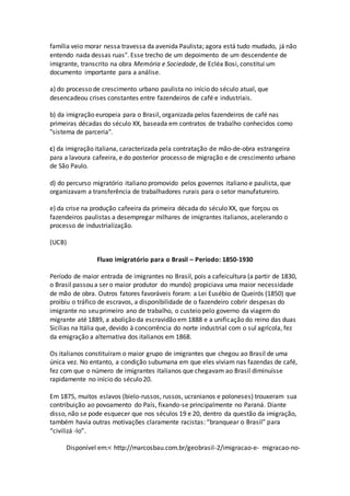 família veio morar nessa travessa da avenida Paulista; agora está tudo mudado, já não
entendo nada dessas ruas". Esse trecho de um depoimento de um descendente de
imigrante, transcrito na obra Memória e Sociedade, de Ecléa Bosi, constitui um
documento importante para a análise.
a) do processo de crescimento urbano paulista no início do século atual, que
desencadeou crises constantes entre fazendeiros de café e industriais.
b) da imigração europeia para o Brasil, organizada pelos fazendeiros de café nas
primeiras décadas do século XX, baseada em contratos de trabalho conhecidos como
"sistema de parceria".
c) da imigração italiana, caracterizada pela contratação de mão-de-obra estrangeira
para a lavoura cafeeira, e do posterior processo de migração e de crescimento urbano
de São Paulo.
d) do percurso migratório italiano promovido pelos governos italiano e paulista, que
organizavam a transferência de trabalhadores rurais para o setor manufatureiro.
e) da crise na produção cafeeira da primeira década do século XX, que forçou os
fazendeiros paulistas a desempregar milhares de imigrantes italianos, acelerando o
processo de industrialização.
(UCB)
Fluxo imigratório para o Brasil – Período: 1850-1930
Período de maior entrada de imigrantes no Brasil, pois a cafeicultura (a partir de 1830,
o Brasil passou a ser o maior produtor do mundo) propiciava uma maior necessidade
de mão de obra. Outros fatores favoráveis foram: a Lei Eusébio de Queirós (1850) que
proibiu o tráfico de escravos, a disponibilidade de o fazendeiro cobrir despesas do
imigrante no seu primeiro ano de trabalho, o custeio pelo governo da viagem do
migrante até 1889, a abolição da escravidão em 1888 e a unificação do reino das duas
Sicílias na Itália que, devido à concorrência do norte industrial com o sul agrícola, fez
da emigração a alternativa dos italianos em 1868.
Os italianos constituíram o maior grupo de imigrantes que chegou ao Brasil de uma
única vez. No entanto, a condição subumana em que eles viviam nas fazendas de café,
fez com que o número de imigrantes italianos que chegavam ao Brasil diminuísse
rapidamente no início do século 20.
Em 1875, muitos eslavos (bielo-russos, russos, ucranianos e poloneses) trouxeram sua
contribuição ao povoamento do País, fixando-se principalmente no Paraná. Diante
disso, não se pode esquecer que nos séculos 19 e 20, dentro da questão da imigração,
também havia outras motivações claramente racistas: “branquear o Brasil” para
“civilizá -lo”.
Disponível em:< http://marcosbau.com.br/geobrasil-2/imigracao-e- migracao-no-
 