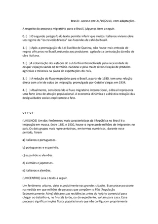brasil>. Acesso em: 21/10/2013, com adaptações.
A respeito do processo migratório para o Brasil, julgue os itens a seguir.
0. ( ) O segundo parágrafo do texto permite inferir que muitos italianos viviamsobre
um regime de “escravidão branca” nas fazendas de café do Brasil.
1. ( ) Após a promulgação da Lei Eusébio de Queiroz, não houve mais entrada de
negros africanos no Brasil, restando aos produtores agrícolas a contratação da mão de
obra italiana.
2. ( )A colonização dos estados do sul do Brasil foi motivada pela necessidade de
ocupar espaços vazios do território nacional e pela maior diversificação de produtos
agrícolas e minerais na pauta de exportações do País.
3. ( ) A redução do fluxo migratório para o Brasil, a partir de 1930, tem uma relação
direta com a lei de cotas de imigração, promulgada por Getúlio Vargas em 1934.
4. ( ) Atualmente, considerando o fluxo migratório internacional, o Brasil representa
uma forte área de atração populacional. A economia dinâmica e a drástica redução das
desigualdades sociais explicamesse fato.
V F F V F
(UNISINOS) Um dos fenômenos mais característicos da I República no Brasil é a
imigração em massa. Entre 1881 e 1930, houve o ingresso de milhões de imigrantes no
país. Os dois grupos mais representativos, em termos numéricos, durante esse
período, foram
a) italianos e portugueses.
b) portugueses e espanhóis.
c) espanhóis e alemães.
d) alemães e japoneses.
e) italianos e alemães.
(UNICENTRO) Leia o texto a seguir.
Um fenômeno urbano, visto especialmente nas grandes cidades. Esse processo ocorre
na medida em que milhões de pessoas que compõem o PEA (População
Economicamente Ativa) deixam suas residências antes do horário comercial para
chegar ao trabalho e, no final da tarde, ou do expediente, voltam para casa. Esse
processo significa simples fluxos populacionais que não configuram propriamente
 