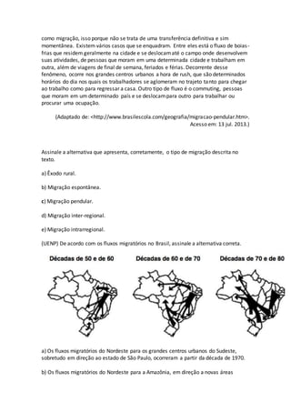 como migração, isso porque não se trata de uma transferência definitiva e sim
momentânea. Existem vários casos que se enquadram. Entre eles está o fluxo de boias-
frias que residem geralmente na cidade e se deslocamaté o campo onde desenvolvem
suas atividades, de pessoas que moram em uma determinada cidade e trabalham em
outra, além de viagens de final de semana, feriados e férias. Decorrente desse
fenômeno, ocorre nos grandes centros urbanos a hora de rush, que são determinados
horários do dia nos quais os trabalhadores se aglomeram no trajeto tanto para chegar
ao trabalho como para regressar a casa. Outro tipo de fluxo é o commuting, pessoas
que moram em um determinado país e se deslocampara outro para trabalhar ou
procurar uma ocupação.
(Adaptado de: <http://www.brasilescola.com/geografia/migracao-pendular.htm>.
Acesso em: 13 jul. 2013.)
Assinale a alternativa que apresenta, corretamente, o tipo de migração descrita no
texto.
a) Êxodo rural.
b) Migração espontânea.
c) Migração pendular.
d) Migração inter-regional.
e) Migração intrarregional.
(UENP) De acordo com os fluxos migratórios no Brasil, assinale a alternativa correta.
a) Os fluxos migratórios do Nordeste para os grandes centros urbanos do Sudeste,
sobretudo em direção ao estado de São Paulo, ocorreram a partir da década de 1970.
b) Os fluxos migratórios do Nordeste para a Amazônia, em direção a novas áreas
 