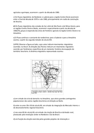 agrícolas e garimpos, ocorreram a partir da década de 1980.
c) Os fluxos migratórios do Nordeste e sudeste para a região Centro Oeste ocorreram
entre o final da década de 1970 e a de 1980, principalmente em razão da construção
de Brasília.
d) Os fluxos migratórios dos estados do Sul, alémde São Paulo e de Minas Gerais, para
as regiões Centro Oeste e Norte, ocorreram especialmente a partir da década de
1960/70, graças à expansão das áreas de fronteira agrícola na região Centro Oeste e na
Amazônia.
e) O fluxo contínuo e constante de nordestinos para o Sudeste e para a Amazônia
ocorreu a partir da segunda metade do século XIX.
(UFPR) Observe a figura ao lado, cujas setas indicammovimentos migratórios
ocorridos no Brasil. As direções das flechas indicamum movimento migratório
ocorrido por fenômenos específicos de um momento histórico da ocupação do
território brasileiro. A dinâmica migratória representada ocorreu:
a) em virtude do ciclo da borracha na Amazônia, que atraiu grandes contingentes
populacionais das outras regiões brasileiras emdireção ao Norte.
b) entre os anos 30 e 50 do século XX, em virtude da integração do Mercado interno e
do desenvolvimento regional brasileiro.
c) nos anos 60 do século XX, em virtude da criação de Brasília e do êxodo rural,
provocado pela revolução verde no Nordeste e Sul do Brasil.
d) em função da atração exercida pelos grandes projetos de mineração e
 