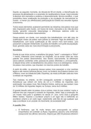 Quanto ao segundo momento, da década de 80 em diante, a intensificação do
processo de globalização e a ascensão do neoliberalismo trouxe maior pressão
à abertura dos mercados e acelerou o desenvolvimento técnico-científico, o que
possibilitou maior aceleração da produção e da circulação de mercadorias no
mundo - e menor (ou diferenciada) participação do Estado nos assuntos ligados
à economia.
Todos esses elementos acabaram permitindo às indústrias dos países ricos que
elas migrassem pelo mundo, em busca de novos mercados e de mão-de-obra
barata, gerando crescente desemprego e diferenças salariais entre os
trabalhadores dos países desenvolvidos.
Desse período em diante, com exceção dos trabalhadores com alto grau de
qualificação vindos de países mais pobres (a chamada "fuga de cérebros"), os
trabalhadores com baixa qualificação já não seriam mais bem-vindos, pois
passariam a disputar diretamente os postos de trabalho com parte da população
local, gerando cada vez mais discriminação e preconceito.
Xenofobia
Diante do que vimos acima, a xenofobia (do grego, "xeno" = estrangeiro e "fobia"
= medo), entendida como aversão ao imigrante, iria se tornar cada vez mais
patente nos países desenvolvidos. Isso devido, basicamente, às diferenças
sócio-culturais existentes entre pessoas de países diferentes e, principalmente,
à relação tensa entre os trabalhadores dos países ricos e os estrangeiros, vindos
de países mais pobres, que disputam os mesmos postos de trabalho.
A partir de então, os governos desses países ricos passaram a criar medidas
legais e até mesmo barreiras físicas (muro na fronteira dos Estados Unidos com
o México, muro na cidade de Celta, Espanha), de modo a dificultar cada vez mais
a entrada de imigrantes.
Tais medidas, no entanto, só têm conseguido aumentar a migração ilegal.
Acredita-se que entram em torno de 2,5 a 4 milhões de migrantes sem
autorização nos países ricos. Nos Estados Unidos, estima-se que existam mais
de 10 milhões de migrantes ilegais; na Europa, cerca de 6 milhões.
O grande desafio entre os países ricos e pobres, mais do que construir muros e
elaborar leis que impeçam a entrada de migrantes, talvez seja a construção de
um mundo mais justo e igualitário no século 21, pois, como dizia o geógrafo
Milton Santos: "Apenas o acontecer próprio a um lugar não é indiferente ao
acontecer próprio a um outro lugar, exatamente pelo fato de que qualquer que
seja o acontecer é um produto do movimento da sociedade total".
A questão Síria
 O fenômeno, que há muito tempo vem preocupando os países
empenhados em controlar os fluxos migratórios, assumiu uma dimensão
excepcional nos últimos dois anos. Depois que 280 mil pessoas entraram
 