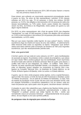 ilegalmente na União Europeia em 2014, 365 mil outras fizeram o mesmo
nos oito primeiros meses de 2015.
Esse número vem sofrendo um crescimento exponencial principalmente devido
à guerra na Síria. Os sírios de fato representavam sozinhos 27,9% dessas
entradas em 2014 (ou seja, 79 mil pessoas), à frente dos eritreus (34.500
pessoas, ou 12,2%), dos afegãos e dos kosovares (22 mil pessoas de cada uma
dessas nacionalidades, ou 7,8% cada). Assim, quase metade dos migrantes
vieram da Síria, da Eritreia e do Afeganistão, todos países em guerra ou sob
algum regime ditatorial.
Em 2015, os sírios representavam até o final de agosto 30,9% das chegadas
"clandestinas" (ou seja, 87.500 pessoas), à frente dos afegãos (39 mil pessoas
ou 13,8%) e dos kosovares e dos eritreus (24 mil pessoas para cada uma dessas
nacionalidades, ou 8,5% cada).
Mas por que esses migrantes estão fugindo de seus países? Guerra, motivos
econômicos (fuga da miséria em busca de uma vida melhor)... É extremamente
difícil dissociar entre todos os migrantes os futuros "refugiados" (que tenham
obtido esse status definido pela Convenção de Genebra de 1951) dos migrantes
econômicos, que não necessariamente pedirão asilo.
Síria: uma guerra total
A terrível guerra civil que está em curso estourou em 2011, após manifestações
de oposição ao regime. Os protestos contra o estado de emergência, que estava
em vigor desde 1963 e proibia qualquer tipo de manifestação, foram reprimidos
de forma brutal pelo exército de Bashar al-Assad. Mais de quatro anos depois, o
conflito está mais do que estagnado. Ou melhor, os conflitos. Tanto entre o
Exército, às vezes apoiado pelo Hezbollah libanês, e os rebeldes, como também
entre os diferentes grupos rebeldes (os moderados do Exército Sírio Livre,
ligados ao Conselho Nacional Sírio, os jihadistas do Estado Islâmico ou da
Frente Al-Nusra ligada à Al-Qaeda), entre os curdos e o Estado Islâmico.
A guerra, que no início ainda poupava certas regiões, como a capital Damasco,
agora é total. Ela causou a morte de mais de 240 mil pessoas e desalojou quase
12 milhões de pessoas – de um total de 23 milhões de habitantes, ou seja, mais
da metade da população inicial. O país não tem mais uma atividade normal, está
em situação humanitária e econômica catastrófica e há um número cada vez
maior de pessoas que, após quatro anos de guerra, decidiram deixar o território.
A situação no país é tão catastrófica que a Agência das Nações Unidas para os
Refugiados (Acnur) agora está concedendo automaticamente o status de
"refugiado" a qualquer pessoa que esteja fugindo da Síria – sendo que
normalmente esse é um processo individual - , independentemente de seu grupo
étnico, de sua religião ou de suas opiniões políticas.
As perigosas rotas de migração para entrada na Europa
 