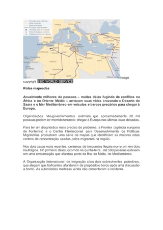 Image
copyright BBC WORLD SERVICE
Rotas mapeadas
Anualmente milhares de pessoas – muitas delas fugindo de conflitos na
África e no Oriente Médio – arriscam suas vidas cruzando o Deserto do
Saara e o Mar Mediterrâneo em veículos e barcos precários para chegar à
Europa.
Organizações não-governamentais estimam que aproximadamente 20 mil
pessoas podem ter morrido tentando chegar à Europa nas últimas duas décadas.
Para ter um diagnóstico mais preciso do problema, a Frontex (agência europeia
de fronteiras) e o Centro Internacional para Desenvolvimento de Políticas
Migratórias produziram uma série de mapas que identificam as maiores rotas
centros de concentração usados pelos migrantes na região.
Nos dois casos mais recentes, centenas de imigrantes ilegais morreram em dois
naufrágios. No primeiro deles, ocorrido na quinta-feira, até 500 pessoas estavam
em uma embarcação que afundou perto da Ilha de Malta, no Mediterrâneo.
A Organização Internacional de Imigração citou dois sobreviventes palestinos,
que alegam que traficantes afundaram de propósito o barco após uma discussão
a bordo. As autoridades maltesas ainda não comentaram o incidente.
 