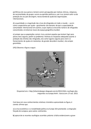 periféricas de seus países e temem serem perseguidas por motivos étnicos, religiosos,
de nacionalidade, de grupos sociais ou opiniões políticas e, por isso, temem valer-se da
proteção de seu país de origem, necessitando da ajuda das organizações
internacionais.
d) a quantidade e a magnitude das crises de refugiados em todo o mundo – assim
como a expectativa por ajuda – geralmente são menores do que a capacidade da
comunidade internacional em auxiliar, o que explica o crescente número de refugiados
concentrados em diversos locais do espaço geográfico mundial.
e) sempre que as populações correm risco, existem aqueles que tentam fugir para
países mais seguros, porém os problemas relativos às respostas adequadas quanto à
proteção dos direitos dos refugiados, tais como lugares seguros para viver e o
fornecimento de ajuda em momentos de grande desordem mundial, são sempre
garantidos.
(IFG) Observe a figura a seguir.
Disponível em:< http://altamiroborges.blogspot.com.br/2013/10/o-naufragio-dos-
imigrantes-na-europa.html>. Acesso em: 27 out. 2013.
Com base em seus conhecimentos relativos à temática apresentada na figura, é
correto afirmar que:
a) a crise econômica e a instabilidade política na Europa têm promovido a emigração
forçada de europeus para outros continentes.
b) apesar de os recentes naufrágios ocorridos próximo à Itália evidenciarem a grave
 