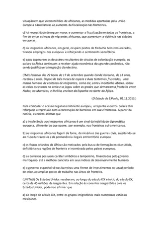 situação em que vivem milhões de africanos, as medidas apontadas pela União
Europeia são relativas ao aumento da fiscalização nas fronteiras.
c) há necessidade de erguer muros e aumentar a fiscalização emtodas as fronteiras, a
fim de evitar as levas de migrantes africanos, que aumentam a violência nas cidades
europeias.
d) os imigrantes africanos, em geral, ocupam postos de trabalho bem remunerados,
tirando empregos dos europeus e reforçando o sentimento xenofóbico.
e) após superarem os desastres resultantes de séculos de colonização europeia, os
países da África continuam a receber ajuda econômica das grandes potências, não
sendo justificável a imigração clandestina.
(FMJ) Passava das 22 horas de 17 de setembro quando Condé Karouno, de 18 anos,
recebeu o sinal. Depois de três meses de espera e duas tentativas frustradas, uma
massa humana de centenas de imigrantes, como ele, correu montanha abaixo, saltou
as valas escavadas na areia e se jogou sobre as grades que demarcam a fronteira entre
Nador, no Marrocos, e Melilla, enclave da Espanha no Norte da África.
(O Estado de S.Paulo, 03.11.2013.)
Para combater o acesso ilegal ao continente europeu, a Espanha e outros países têm
reforçado a repressão com a construção de barreiras em suas fronteiras. A partir da
notícia, é correto afirmar que
a) a intolerância aos imigrantes africanos é um sinal da inabilidade diplomática
europeia, diferente do que ocorre, por exemplo, nas fronteiras sul-americanas.
b) os imigrantes africanos fogem da fome, da miséria e das guerras civis, sujeitando-se
ao risco da travessia e da permanência ilegais emterritório europeu.
c) os fluxos oriundos da África são motivados pela busca de formação escolar sólida,
deficitária nas regiões de fronteira e incentivada pelos países europeus.
d) as barreiras possuem caráter simbólico e temporário, financiadas pelo governo
marroquino até a melhora concreta em seus índices de desenvolvimento humano.
e) o governo espanhol vê nas barreiras uma frente de investimentos no atual período
de crise, ao ampliar postos de trabalho nas áreas de fronteira.
(UNITAU) Os Estados Unidos receberam, ao longo do século XIX e início do século XX,
cerca de 45 milhões de imigrantes. Em relação às correntes imigratórias para os
Estados Unidos, podemos afirmar que
a) ao longo do século XIX, entre os grupos imigratórios mais numerosos estão os
mexicanos.
 