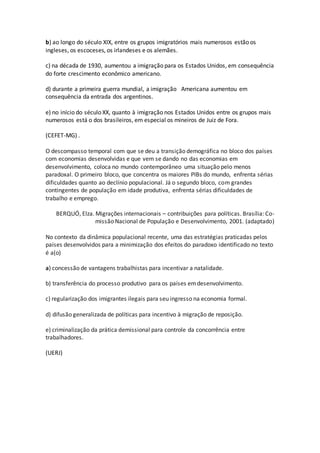 b) ao longo do século XIX, entre os grupos imigratórios mais numerosos estão os
ingleses, os escoceses, os irlandeses e os alemães.
c) na década de 1930, aumentou a imigração para os Estados Unidos, em consequência
do forte crescimento econômico americano.
d) durante a primeira guerra mundial, a imigração Americana aumentou em
consequência da entrada dos argentinos.
e) no início do século XX, quanto à imigração nos Estados Unidos entre os grupos mais
numerosos está o dos brasileiros, em especial os mineiros de Juiz de Fora.
(CEFET-MG) .
O descompasso temporal com que se deu a transição demográfica no bloco dos países
com economias desenvolvidas e que vem se dando no das economias em
desenvolvimento, coloca no mundo contemporâneo uma situação pelo menos
paradoxal. O primeiro bloco, que concentra os maiores PIBs do mundo, enfrenta sérias
dificuldades quanto ao declínio populacional. Já o segundo bloco, com grandes
contingentes de população em idade produtiva, enfrenta sérias dificuldades de
trabalho e emprego.
BERQUÓ, Elza. Migrações internacionais – contribuições para políticas. Brasília: Co-
missão Nacional de População e Desenvolvimento, 2001. (adaptado)
No contexto da dinâmica populacional recente, uma das estratégias praticadas pelos
países desenvolvidos para a minimização dos efeitos do paradoxo identificado no texto
é a(o)
a) concessão de vantagens trabalhistas para incentivar a natalidade.
b) transferência do processo produtivo para os países emdesenvolvimento.
c) regularização dos imigrantes ilegais para seu ingresso na economia formal.
d) difusão generalizada de políticas para incentivo à migração de reposição.
e) criminalização da prática demissional para controle da concorrência entre
trabalhadores.
(UERJ)
 