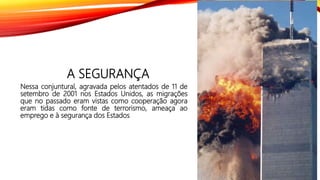 A SEGURANÇA
Nessa conjuntural, agravada pelos atentados de 11 de
setembro de 2001 nos Estados Unidos, as migrações
que no passado eram vistas como cooperação agora
eram tidas como fonte de terrorismo, ameaça ao
emprego e à segurança dos Estados
 