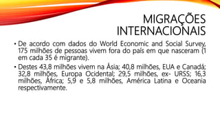 MIGRAÇÕES
INTERNACIONAIS
• De acordo com dados do World Economic and Social Survey,
175 milhões de pessoas vivem fora do país em que nasceram (1
em cada 35 é migrante).
• Destes 43,8 milhões vivem na Ásia; 40,8 milhões, EUA e Canadá;
32,8 milhões, Europa Ocidental; 29,5 milhões, ex- URSS; 16,3
milhões, África; 5,9 e 5,8 milhões, América Latina e Oceania
respectivamente.
 