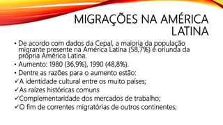MIGRAÇÕES NA AMÉRICA
LATINA
• De acordo com dados da Cepal, a maioria da população
migrante presente na América Latina (58,7%) é oriunda da
própria América Latina.
• Aumento: 1980 (36,9%), 1990 (48,8%).
• Dentre as razões para o aumento estão:
A identidade cultural entre os muito países;
As raízes históricas comuns
Complementaridade dos mercados de trabalho;
O fim de correntes migratórias de outros continentes;
 