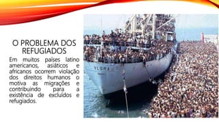 O PROBLEMA DOS
REFUGIADOS
Em muitos países latino
americanos, asiáticos e
africanos ocorrem violação
dos direitos humanos o
motiva as migrações e
contribuindo para a
existência de excluídos e
refugiados.
 