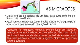 AS MIGRAÇÕES
• Migrar é o ato de deslocar de um local para outro com fins de
fixar ou não residência.
• Atualmente as migrações são estimuladas pela tecnologia e pela
necessidade econômica de obtenção de lucros.
Conceito: As migrações humanas tiveram lugar em todos os
tempos e numa variedade de circunstâncias. Têm sido, tribais,
nacionais, internacionais, de classes ou individuais. As suas causas
têm sido políticas, econômicas, religiosas, étnicas ou por mero
amor à aventura.
 
