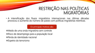 RESTRIÇÃO NAS POLÍTICAS
MIGRATÓRIAS
• A intensificação dos fluxos migratórios internacionais nas últimas décadas
provocou o aumento do número de países com políticas migratórias restritivas.
Medo de uma onda migratória sem controle
Risco de desemprego para a população local
Perda de identidade nacional
Espetro do terrorismo
Os principais motivos são:
 