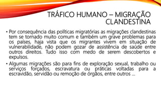 TRÁFICO HUMANO – MIGRAÇÃO
CLANDESTINA
• Por consequência das políticas migratórias as migrações clandestinas
tem se tornado muito comum e também um grave problemas para
os países, haja vista que os migrantes vivem em situação de
vulnerabilidade, não podem gozar de assistência de saúde entre
outros direitos. Tudo isso com medo de serem descobertos e
expulsos.
• Algumas migrações são para fins de exploração sexual, trabalho ou
serviços forçados, escravatura ou práticas voltadas para a
escravidão, servidão ou remoção de órgãos, entre outros ...
 