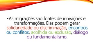 •As migrações são fontes de inovações e
transformações. Elas podem gerar
solidariedade ou discriminação, encontros
ou conflitos, acolhida ou exclusão, diálogo
ou fundamentalismo.
 